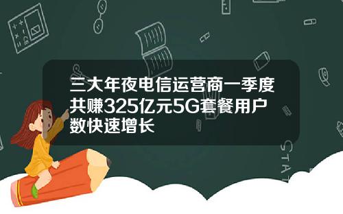 三大年夜电信运营商一季度共赚325亿元5G套餐用户数快速增长