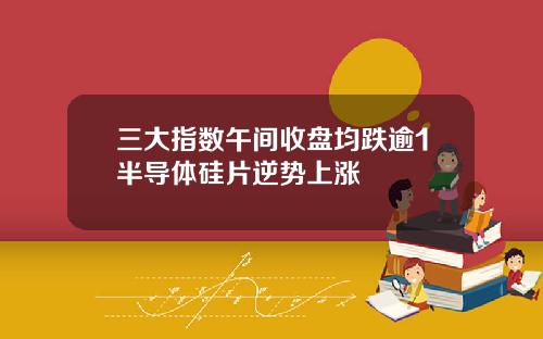 三大指数午间收盘均跌逾1半导体硅片逆势上涨