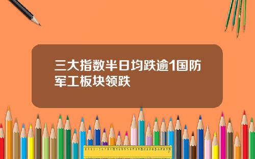三大指数半日均跌逾1国防军工板块领跌