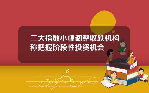 三大指数小幅调整收跌机构称把握阶段性投资机会
