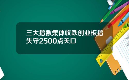 三大指数集体收跌创业板指失守2500点关口