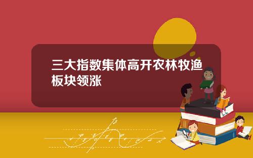 三大指数集体高开农林牧渔板块领涨
