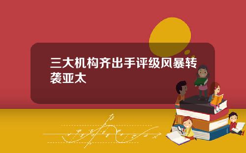 三大机构齐出手评级风暴转袭亚太