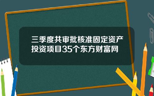 三季度共审批核准固定资产投资项目35个东方财富网