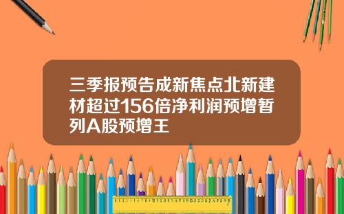 三季报预告成新焦点北新建材超过156倍净利润预增暂列A股预增王