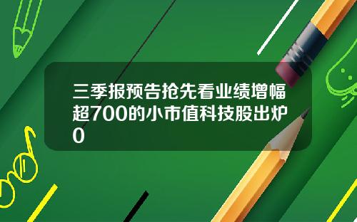 三季报预告抢先看业绩增幅超700的小市值科技股出炉0