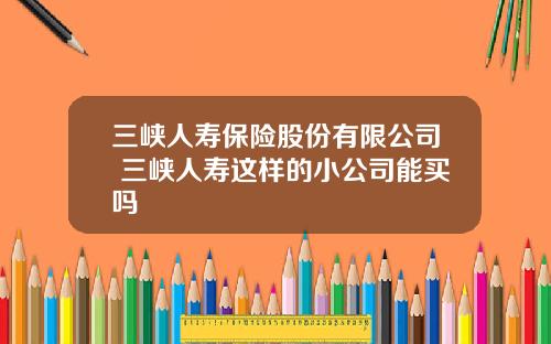 三峡人寿保险股份有限公司 三峡人寿这样的小公司能买吗