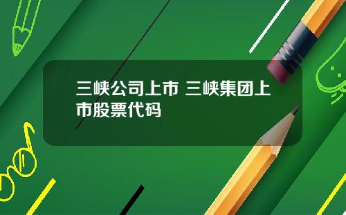 三峡公司上市 三峡集团上市股票代码