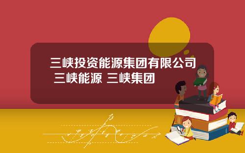 三峡投资能源集团有限公司 三峡能源 三峡集团
