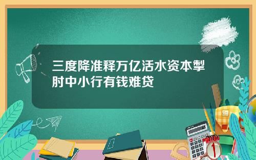 三度降准释万亿活水资本掣肘中小行有钱难贷