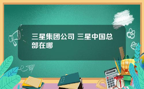 三星集团公司 三星中国总部在哪