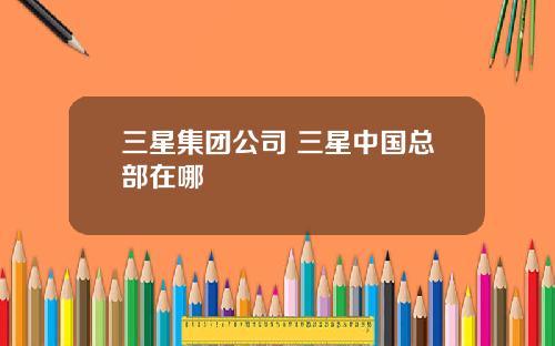 三星集团公司 三星中国总部在哪