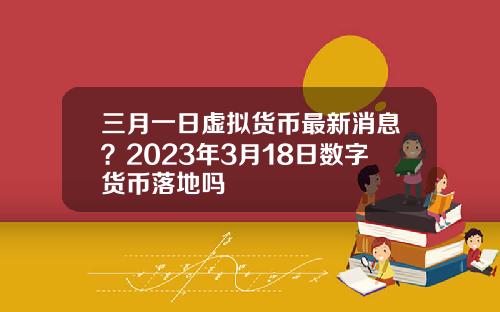 三月一日虚拟货币最新消息？2023年3月18日数字货币落地吗