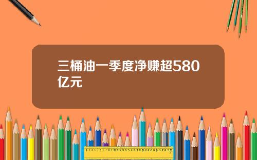 三桶油一季度净赚超580亿元