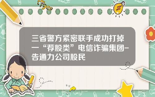 三省警方紧密联手成功打掉一“荐股类”电信诈骗集团-告通力公司股民