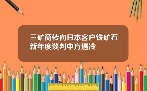 三矿商转向日本客户铁矿石新年度谈判中方遇冷