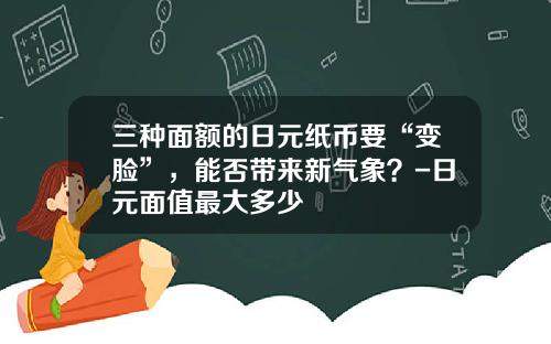 三种面额的日元纸币要“变脸”，能否带来新气象？-日元面值最大多少