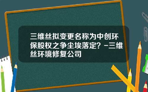 三维丝拟变更名称为中创环保股权之争尘埃落定？-三维丝环境修复公司