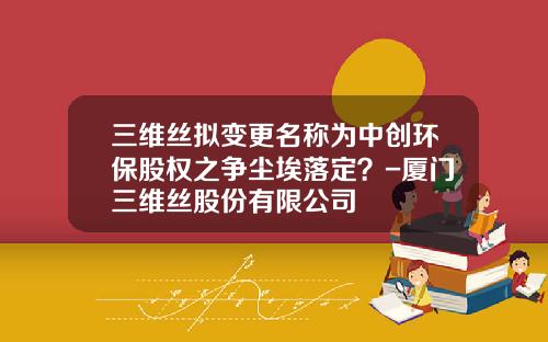 三维丝拟变更名称为中创环保股权之争尘埃落定？-厦门三维丝股份有限公司