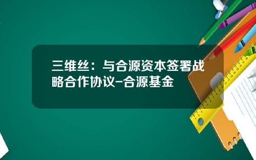三维丝：与合源资本签署战略合作协议-合源基金