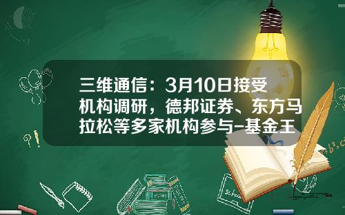 三维通信：3月10日接受机构调研，德邦证券、东方马拉松等多家机构参与-基金王勇