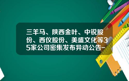 三羊马、陕西金叶、中锐股份、西仪股份、美盛文化等35家公司密集发布异动公告-公司异动