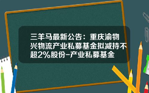 三羊马最新公告：重庆渝物兴物流产业私募基金拟减持不超2%股份-产业私募基金