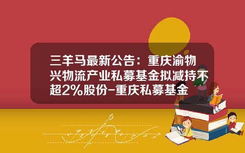 三羊马最新公告：重庆渝物兴物流产业私募基金拟减持不超2%股份-重庆私募基金