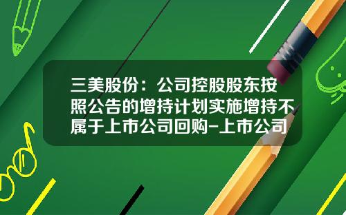 三美股份：公司控股股东按照公告的增持计划实施增持不属于上市公司回购-上市公司回购控股股东