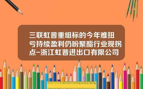 三联虹普重组标的今年难扭亏持续盈利仍盼聚酯行业现拐点-浙江虹普进出口有限公司