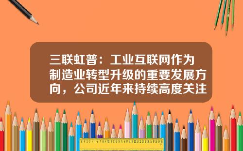 三联虹普：工业互联网作为制造业转型升级的重要发展方向，公司近年来持续高度关注-三联虹普公司简介