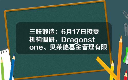 三联锻造：6月17日接受机构调研，Dragonstone、贝莱德基金管理有限公司等多家机构参与-嘉实基金焦云