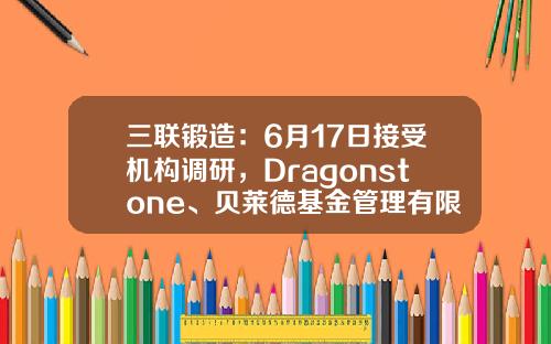 三联锻造：6月17日接受机构调研，Dragonstone、贝莱德基金管理有限公司等多家机构参与-基金陈曦