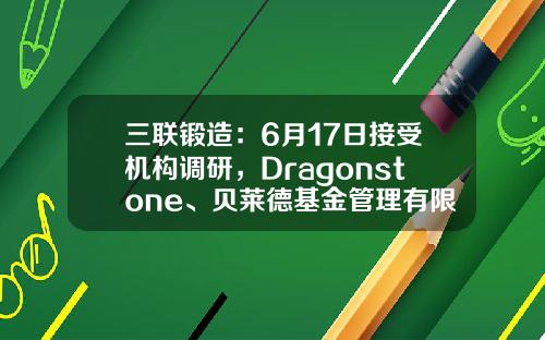 三联锻造：6月17日接受机构调研，Dragonstone、贝莱德基金管理有限公司等多家机构参与-深圳朴信基金