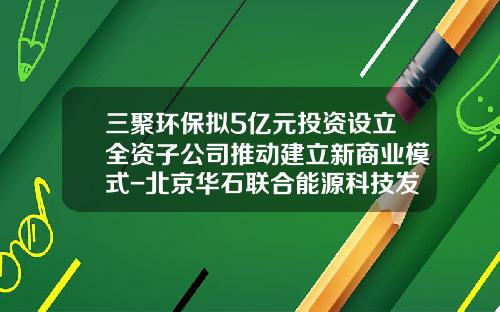 三聚环保拟5亿元投资设立全资子公司推动建立新商业模式-北京华石联合能源科技发展有限公司