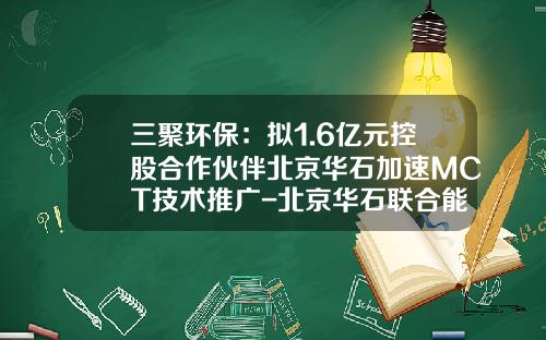 三聚环保：拟1.6亿元控股合作伙伴北京华石加速MCT技术推广-北京华石联合能源科技发展有限公司