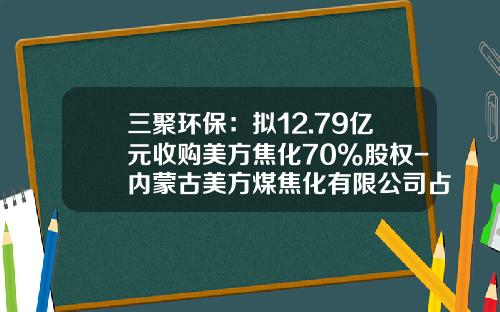 三聚环保：拟12.79亿元收购美方焦化70%股权-内蒙古美方煤焦化有限公司占地面积是多少
