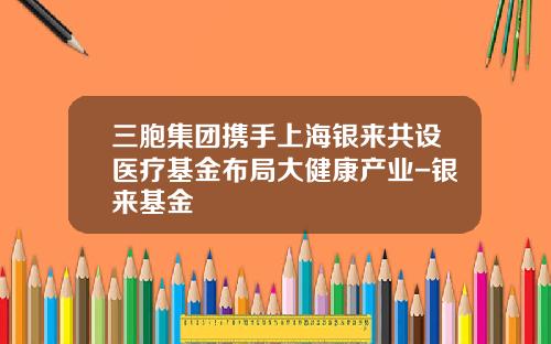 三胞集团携手上海银来共设医疗基金布局大健康产业-银来基金