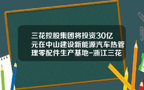 三花控股集团将投资30亿元在中山建设新能源汽车热管理零配件生产基地-浙江三花控股集团有限公司