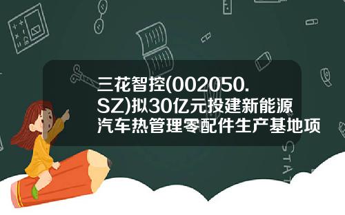 三花智控(002050.SZ)拟30亿元投建新能源汽车热管理零配件生产基地项目-浙江三花汽车零部件有限公司怎么样
