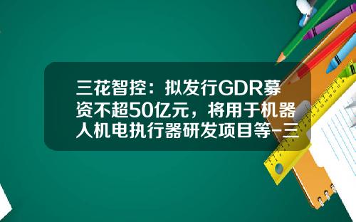 三花智控：拟发行GDR募资不超50亿元，将用于机器人机电执行器研发项目等-三花智控股票资讯网