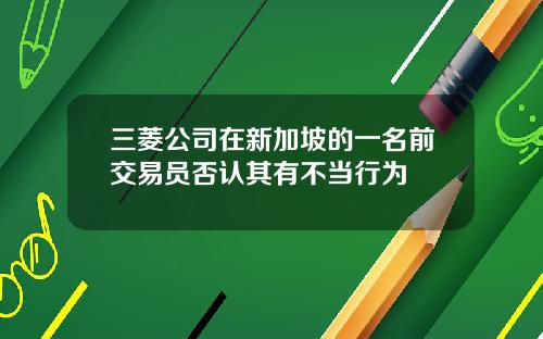 三菱公司在新加坡的一名前交易员否认其有不当行为
