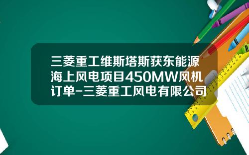 三菱重工维斯塔斯获东能源海上风电项目450MW风机订单-三菱重工风电有限公司