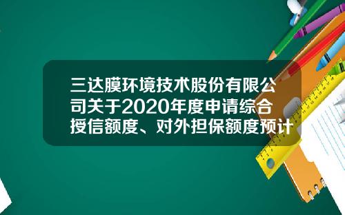 三达膜环境技术股份有限公司关于2020年度申请综合授信额度、对外担保额度预计的公告-有限公司对外担保额度