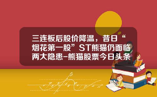 三连板后股价降温，昔日“烟花第一股”ST熊猫仍面临两大隐患-熊猫股票今日头条新闻资讯