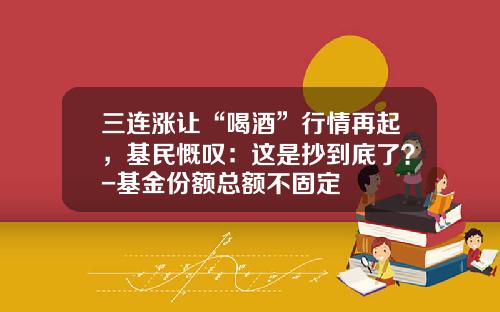 三连涨让“喝酒”行情再起，基民慨叹：这是抄到底了？-基金份额总额不固定