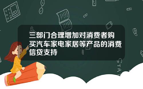三部门合理增加对消费者购买汽车家电家居等产品的消费信贷支持