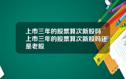 上市三年的股票算次新股吗上市三年的股票算次新股吗还是老股