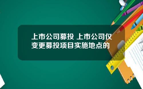 上市公司募投 上市公司仅变更募投项目实施地点的