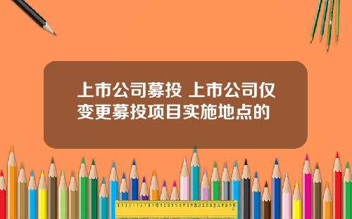 上市公司募投 上市公司仅变更募投项目实施地点的